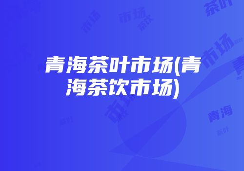 青海茶叶市场(青海茶饮市场)