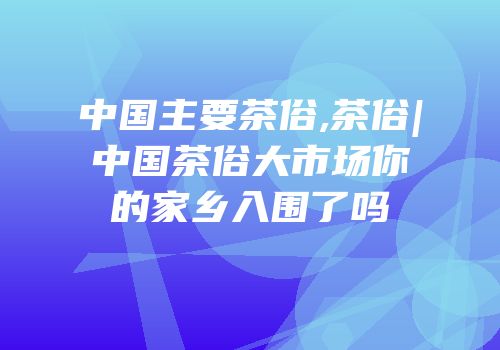 中国主要茶俗,茶俗|中国茶俗大市场你的家乡入围了吗