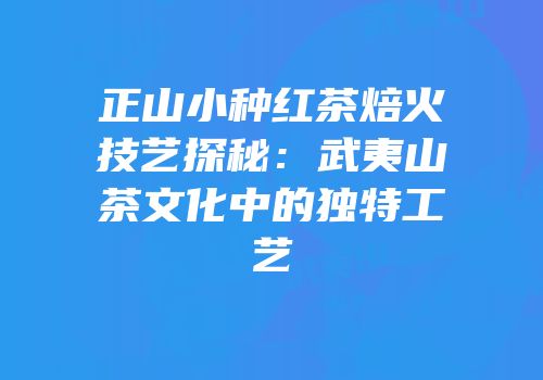 正山小种红茶焙火技艺探秘：武夷山茶文化中的独特工艺