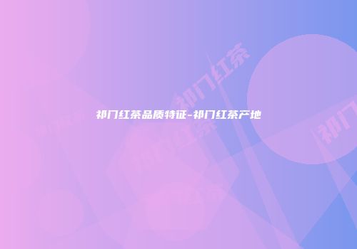 祁门红茶品质特征-祁门红茶产地