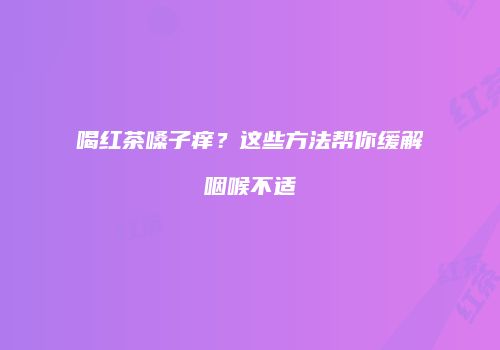 喝红茶嗓子痒？这些方法帮你缓解咽喉不适