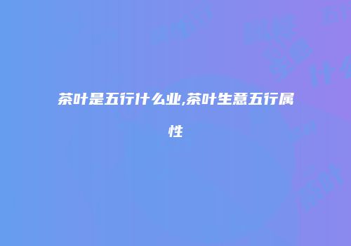 茶叶是五行什么业,茶叶生意五行属性