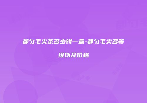 都匀毛尖茶多少钱一盒-都匀毛尖多等级以及价格