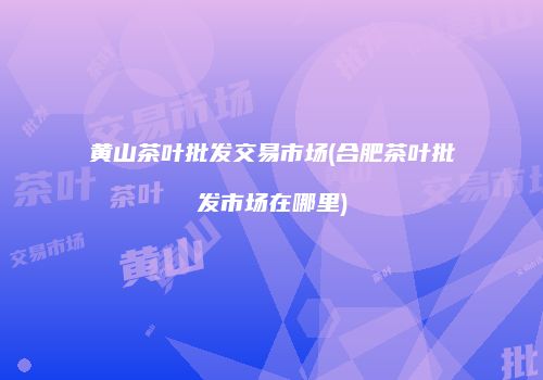 黄山茶叶批发交易市场(合肥茶叶批发市场在哪里)