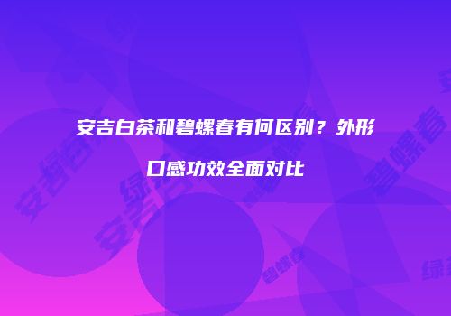 安吉白茶和碧螺春有何区别？外形口感功效全面对比