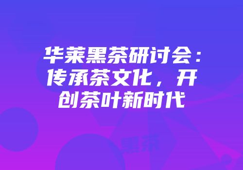 华莱黑茶研讨会：传承茶文化，开创茶叶新时代
