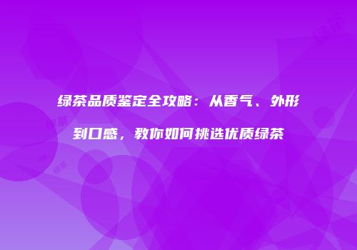 绿茶品质鉴定全攻略：从香气、外形到口感，教你如何挑选优质绿茶