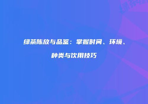 绿茶陈放与品鉴：掌握时间、环境、种类与饮用技巧