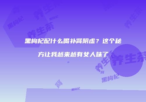 黑枸杞配什么喝补肾阴虚？这个秘方让我越来越有女人味了