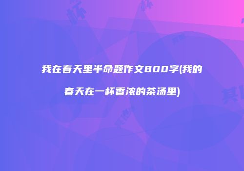 我在春天里半命题作文800字(我的春天在一杯香浓的茶汤里)