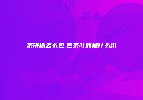 茶饼纸怎么包,包茶叶的是什么纸