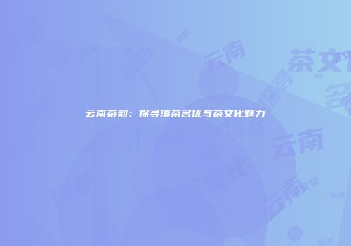 云南茶韵：探寻滇茶名优与茶文化魅力