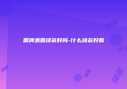 喝啤酒喝绿茶好吗-什么绿茶好喝