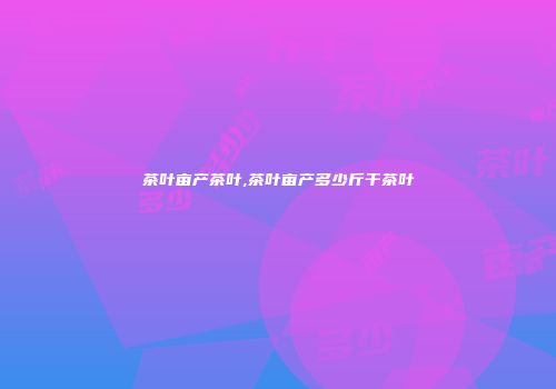 茶叶亩产茶叶,茶叶亩产多少斤干茶叶