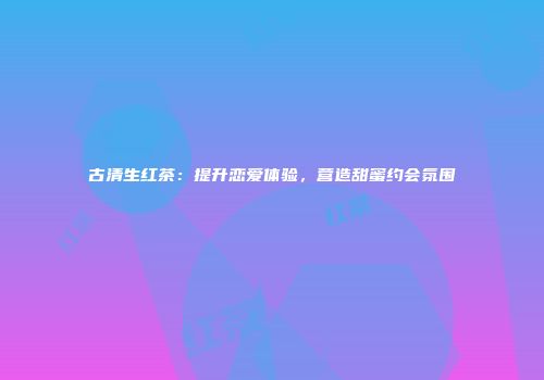 古清生红茶：提升恋爱体验，营造甜蜜约会氛围