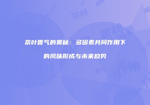 茶叶香气的奥秘：多因素共同作用下的风味形成与未来趋势