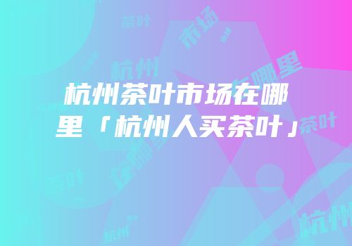 杭州茶叶市场在哪里「杭州人买茶叶」