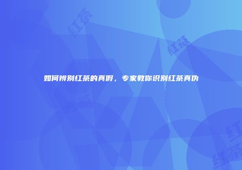 如何辨别红茶的真假，专家教你识别红茶真伪