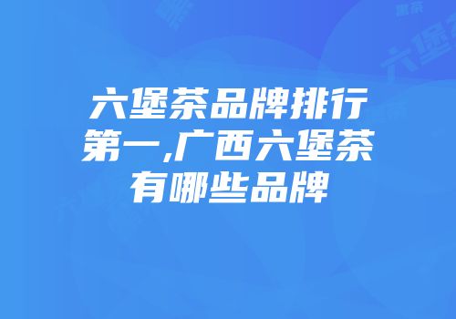 六堡茶品牌排行第一,广西六堡茶有哪些品牌