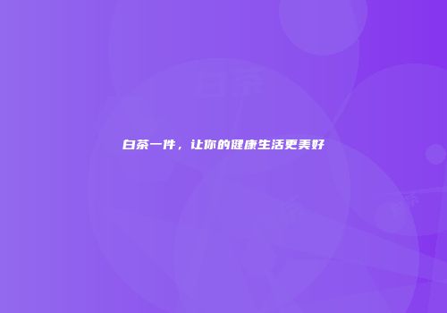 白茶一件，让你的健康生活更美好