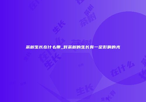茶树生长在什么带_对茶树的生长有一定影响的光