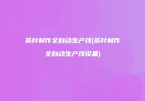 茶叶制作全自动生产线(茶叶制作全自动生产线设备)
