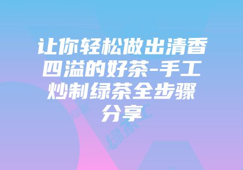 让你轻松做出清香四溢的好茶-手工炒制绿茶全步骤分享
