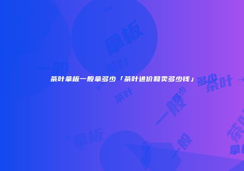 茶叶拿板一般拿多少「茶叶进价和卖多少钱」