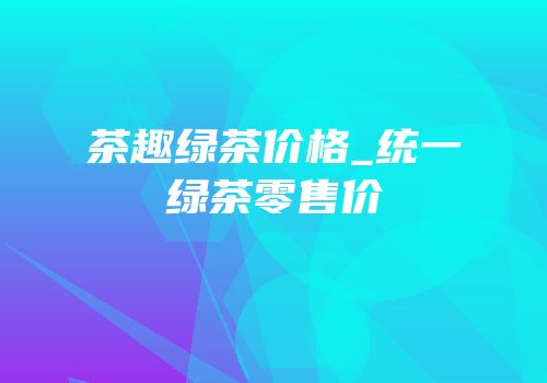 茶趣绿茶价格_统一绿茶零售价