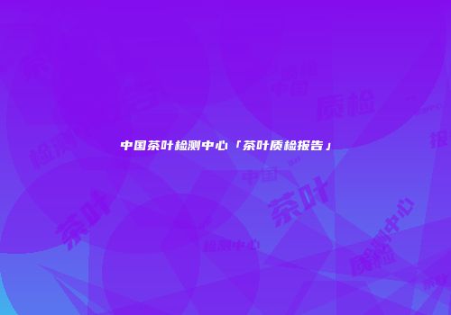 中国茶叶检测中心「茶叶质检报告」