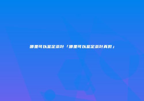 哪里可以鉴定茶叶「哪里可以鉴定茶叶真假」