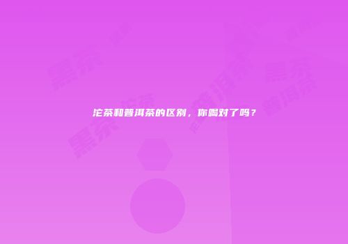 沱茶和普洱茶的区别，你喝对了吗？