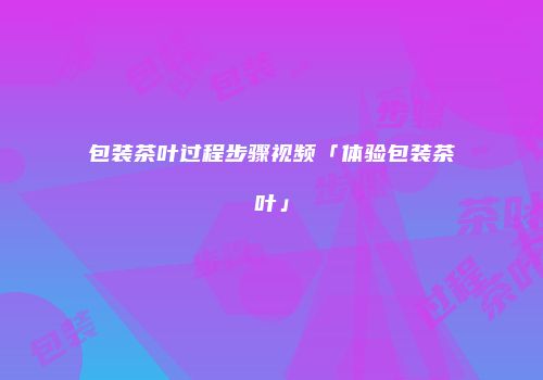 包装茶叶过程步骤视频「体验包装茶叶」