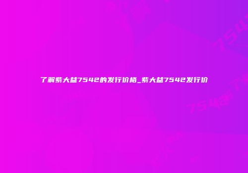 了解紫大益7542的发行价格_紫大益7542发行价