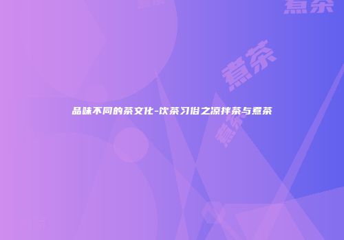 品味不同的茶文化-饮茶习俗之凉拌茶与煮茶