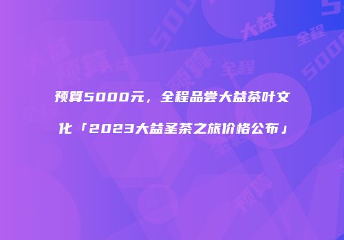 预算5000元，全程品尝大益茶叶文化「2023大益圣茶之旅价格公布」