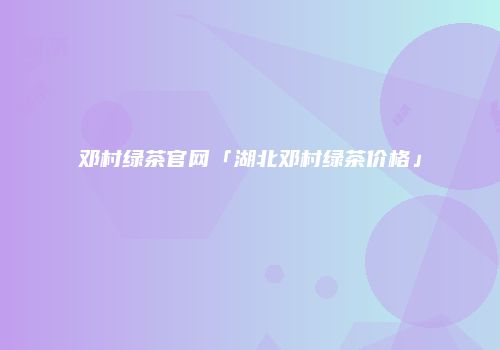 邓村绿茶官网「湖北邓村绿茶价格」