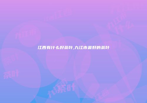 江西有什么好茶叶,九江市最好的茶叶
