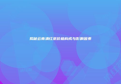 揭秘云南滇红茶价格构成与影响因素