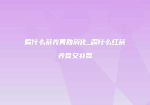 喝什么茶养胃助消化_喝什么红茶养胃又补胃