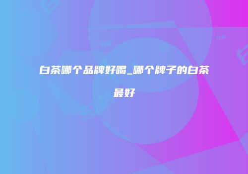白茶哪个品牌好喝_哪个牌子的白茶最好