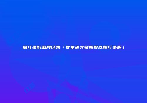 喝红茶影响月经吗「女生来大姨妈可以喝红茶吗」