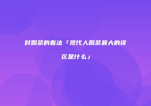 对喝茶的看法「现代人喝茶最大的误区是什么」