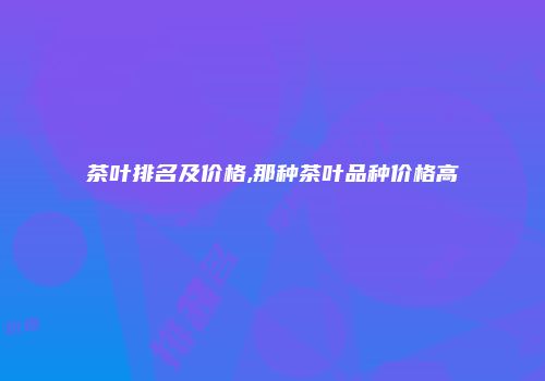茶叶排名及价格,那种茶叶品种价格高