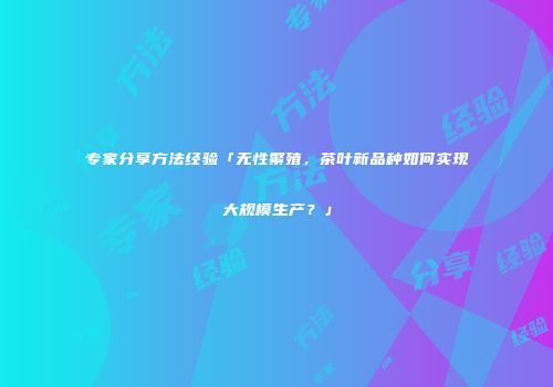 专家分享方法经验「无性繁殖，茶叶新品种如何实现大规模生产？」
