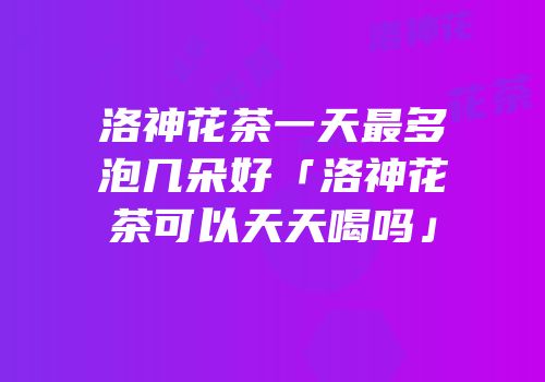 洛神花茶一天最多泡几朵好「洛神花茶可以天天喝吗」