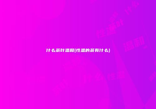 什么茶叶温和(性温的茶有什么)
