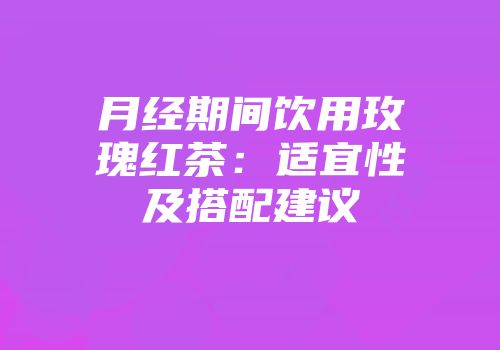月经期间饮用玫瑰红茶：适宜性及搭配建议