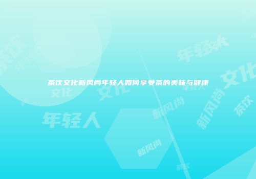茶饮文化新风尚年轻人如何享受茶的美味与健康
