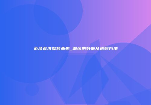茶汤者洗涤疲惫也_喝茶的好处及选购方法